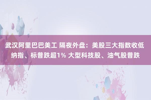 武汉阿里巴巴美工 隔夜外盘：美股三大指数收低 纳指、标普跌超1% 大型科技股、油气股普跌