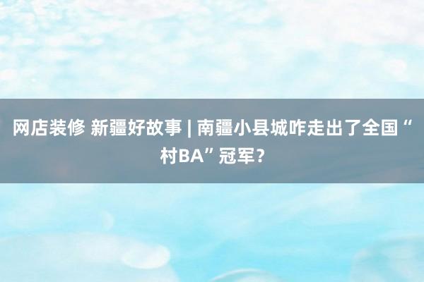 网店装修 新疆好故事 | 南疆小县城咋走出了全国“村BA”冠军？