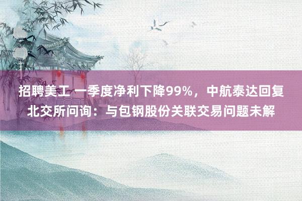 招聘美工 一季度净利下降99%，中航泰达回复北交所问询：与包钢股份关联交易问题未解