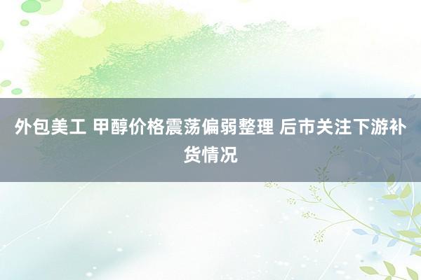 外包美工 甲醇价格震荡偏弱整理 后市关注下游补货情况