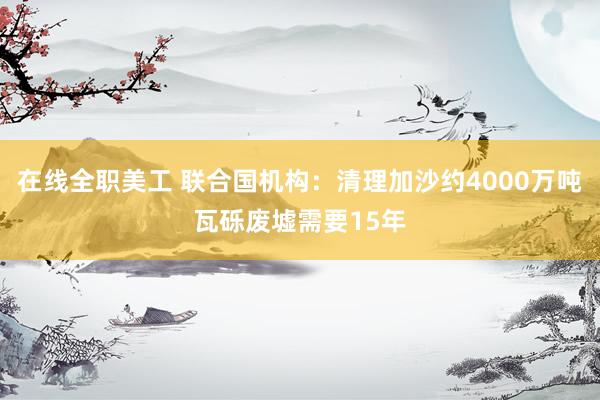 在线全职美工 联合国机构：清理加沙约4000万吨瓦砾废墟需要15年