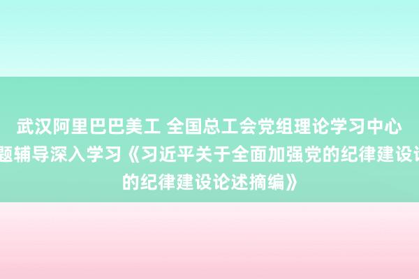 武汉阿里巴巴美工 全国总工会党组理论学习中心组举办专题辅导深入学习《习近平关于全面加强党的纪律建设论述摘编》