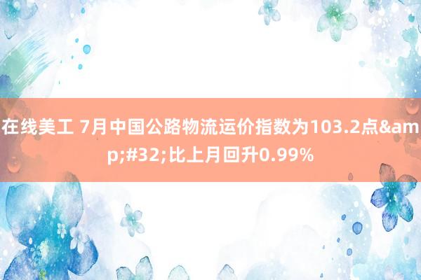 在线美工 7月中国公路物流运价指数为103.2点&#32;比上月回升0.99%