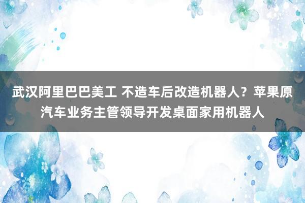 武汉阿里巴巴美工 不造车后改造机器人？苹果原汽车业务主管领导开发桌面家用机器人