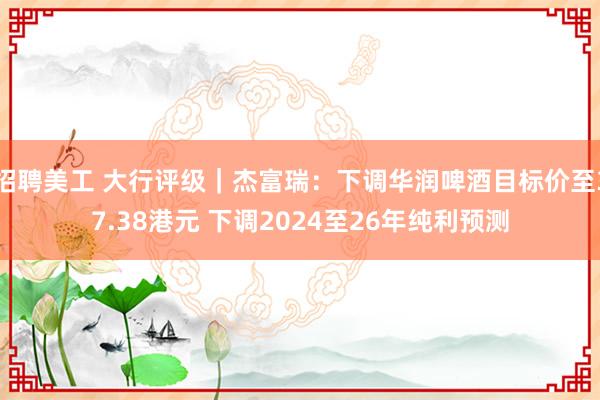 招聘美工 大行评级｜杰富瑞：下调华润啤酒目标价至37.38港元 下调2024至26年纯利预测