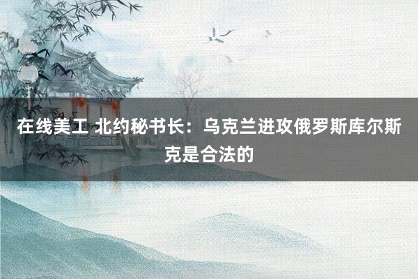 在线美工 北约秘书长：乌克兰进攻俄罗斯库尔斯克是合法的