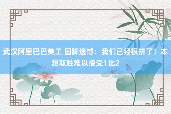 武汉阿里巴巴美工 国脚遗憾：我们已经很拼了！本想取胜难以接受1比2